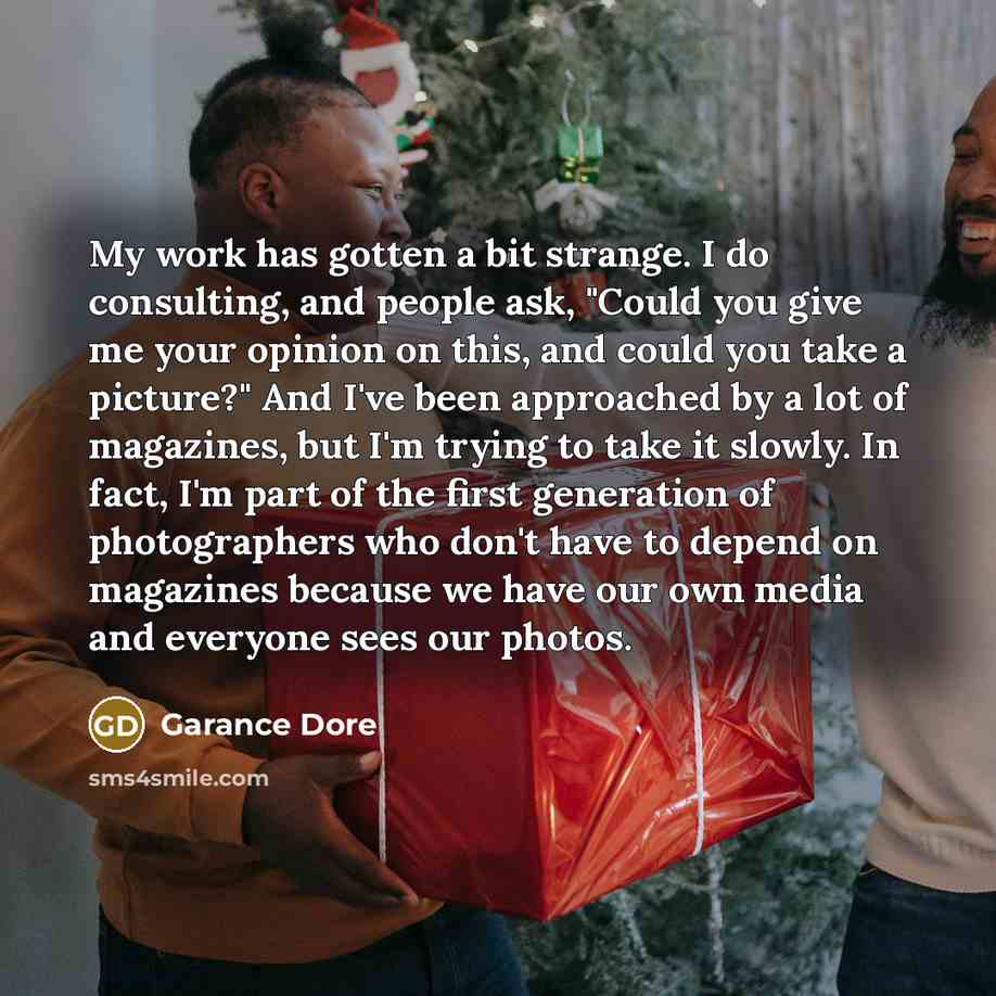 “My work has gotten a bit strange. I do consulting, and people ask, "Could you give me your opinion on this, and could you take a picture?" And I've been approached by a lot of magazines, but I'm trying to take it slowly. In fact, I'm part of the first generation of photographers who don't have to…” quote by Garance Dore