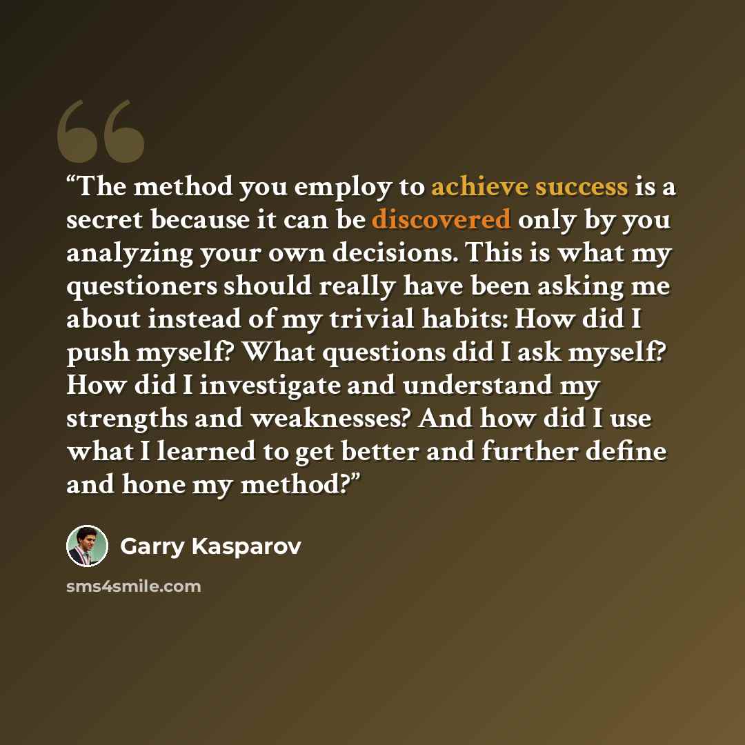 “The method you employ to achieve success is a secret because it can be discovered only by you analyzing your own decisions. This is what my questioners should really have been asking me about instead of my trivial habits: How did I push myself? What questions did I ask myself? How did I…” quote by Garry Kasparov