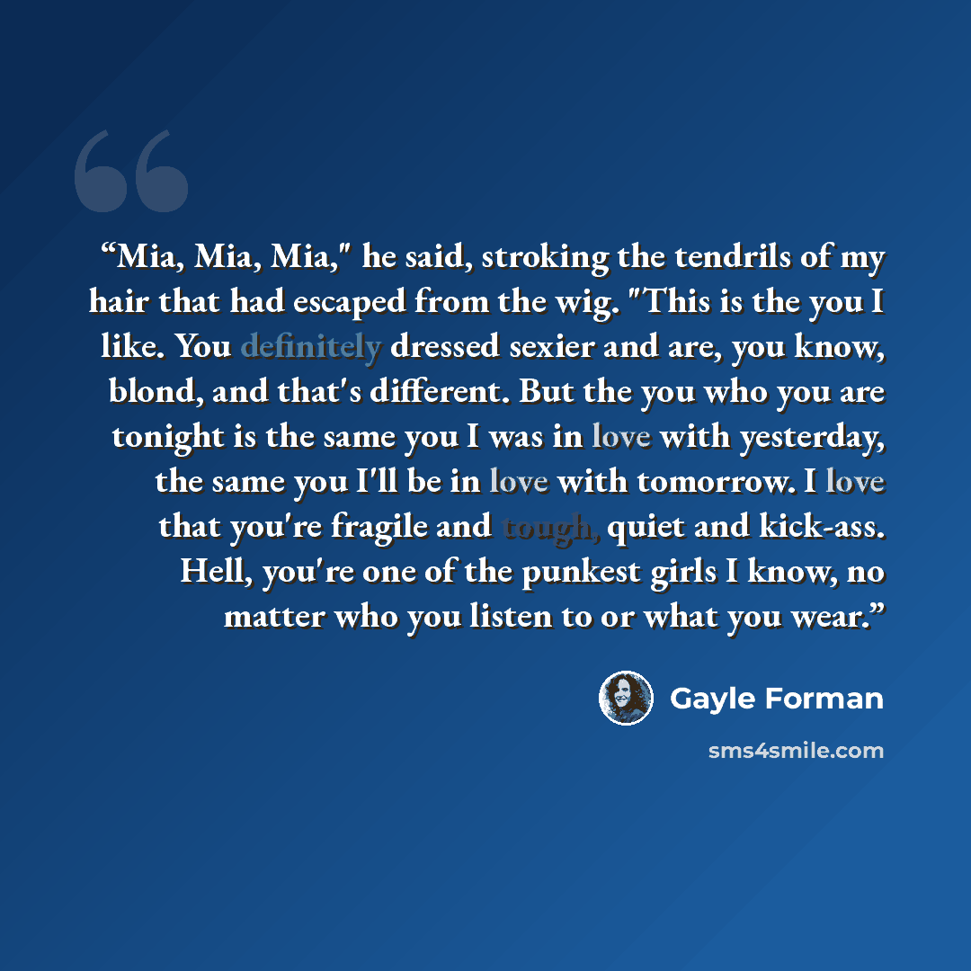 “Mia, Mia, Mia," he said, stroking the tendrils of my hair that had escaped from the wig. "This is the you I like. You definitely dressed sexier and are, you know, blond, and that's different. But the you who you are tonight is the same you I was in love with yesterday, the same you I'll be in love…” quote by Gayle Forman
