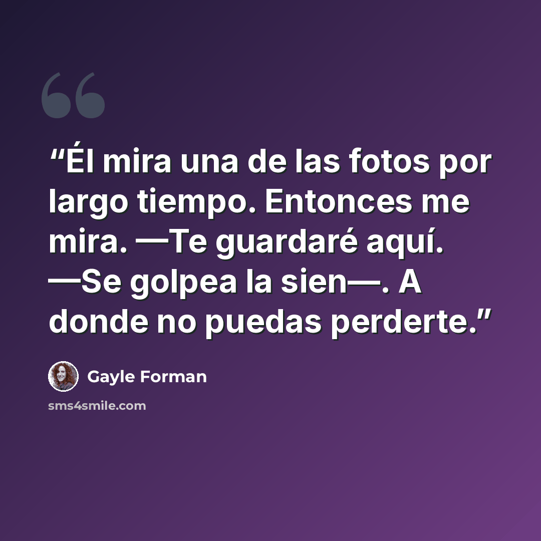 “Él mira una de las fotos por largo tiempo. Entonces me mira. —Te guardaré aquí. —Se golpea la sien—. A donde no puedas perderte.” quote by Gayle Forman