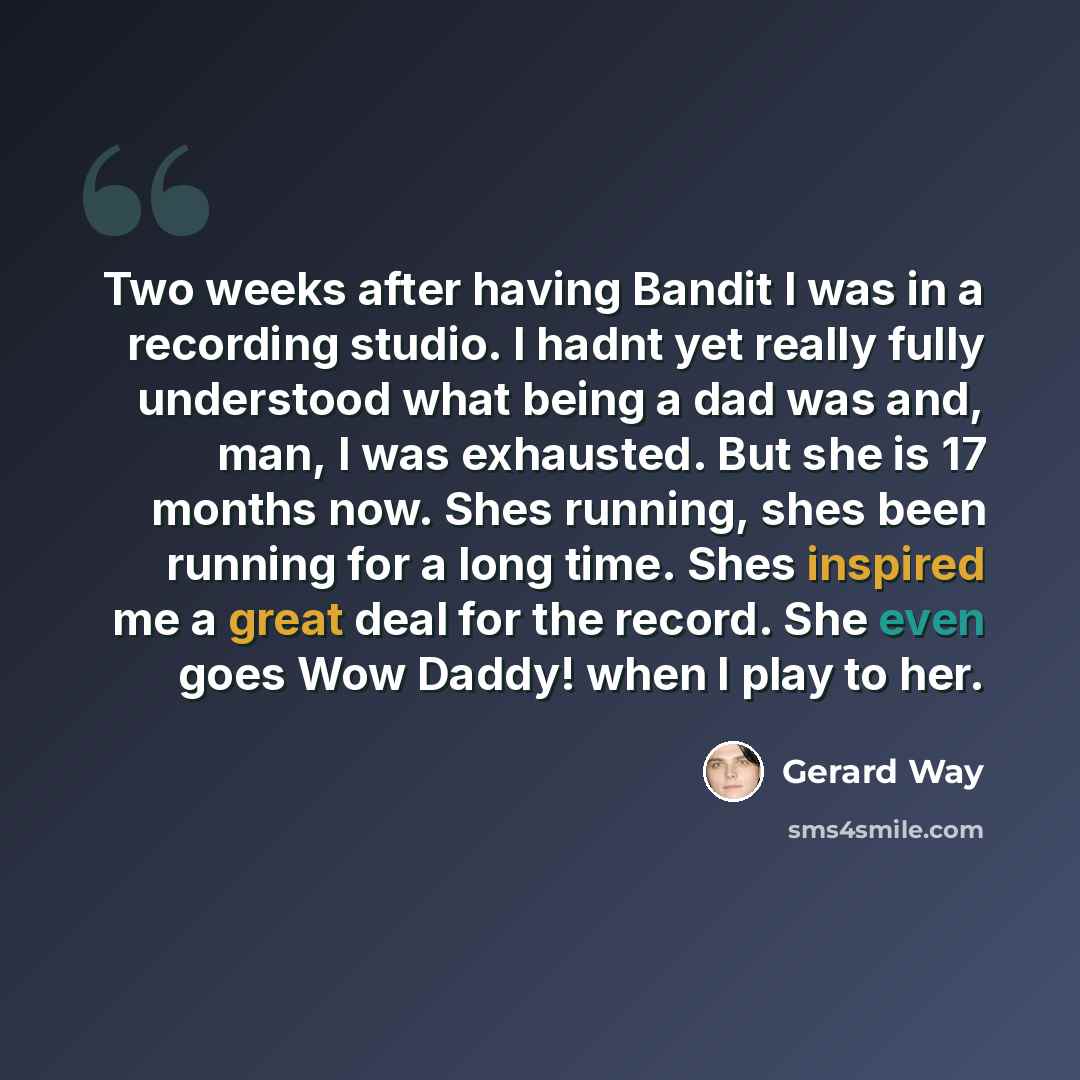 “Two weeks after having Bandit I was in a recording studio. I hadnt yet really fully understood what being a dad was and, man, I was exhausted. But she is 17 months now. Shes running, shes been running for a long time. Shes inspired me a great deal for the record. She even goes Wow Daddy! when I…” quote by Gerard Way