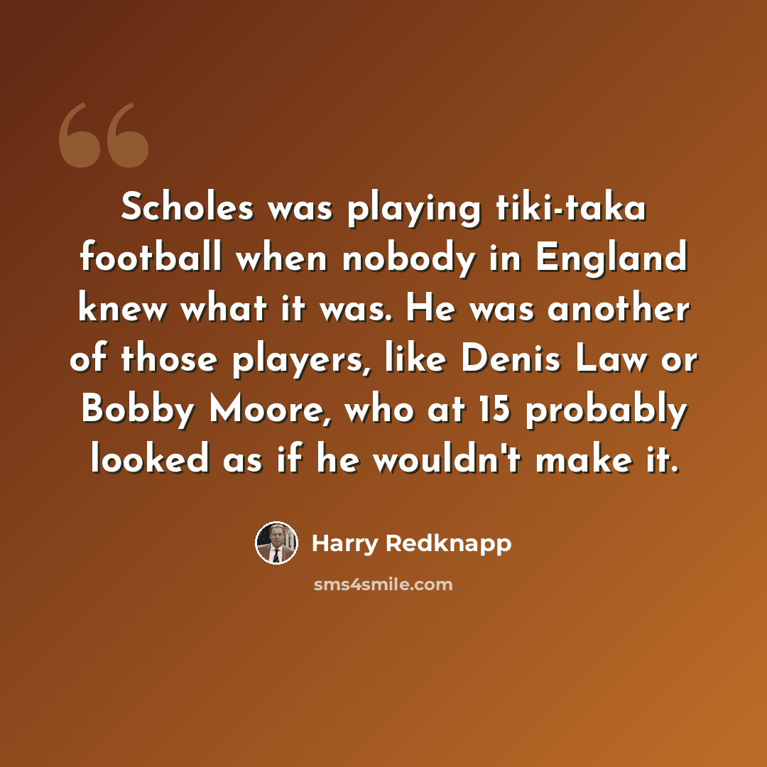 “Scholes was playing tiki-taka football when nobody in England knew what it was. He was another of those players, like Denis Law or Bobby Moore, who at 15 probably looked as if he wouldn't make it.” quote by Harry Redknapp