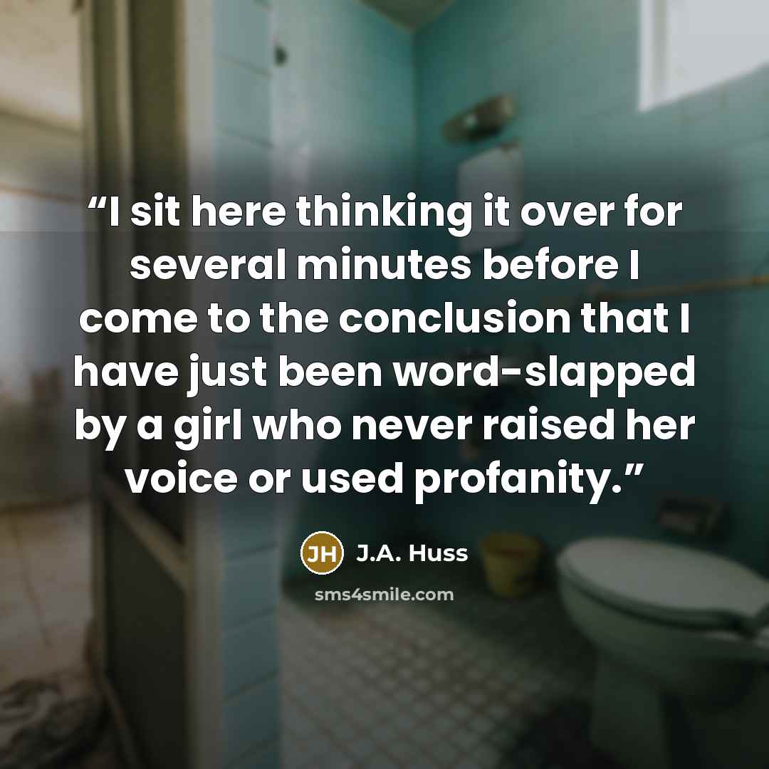 “I sit here thinking it over for several minutes before I come to the conclusion that I have just been word-slapped by a girl who never raised her voice or used profanity.” quote by J.A. Huss