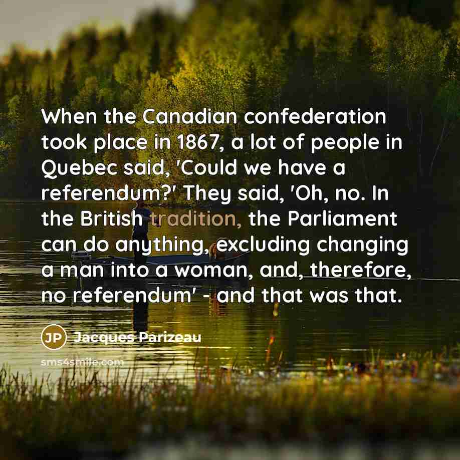 “When the Canadian confederation took place in 1867, a lot of people in Quebec said, 'Could we have a referendum?' They said, 'Oh, no. In the British tradition, the Parliament can do anything, excluding changing a man into a woman, and, therefore, no referendum' - and that was that.” quote by Jacques Parizeau