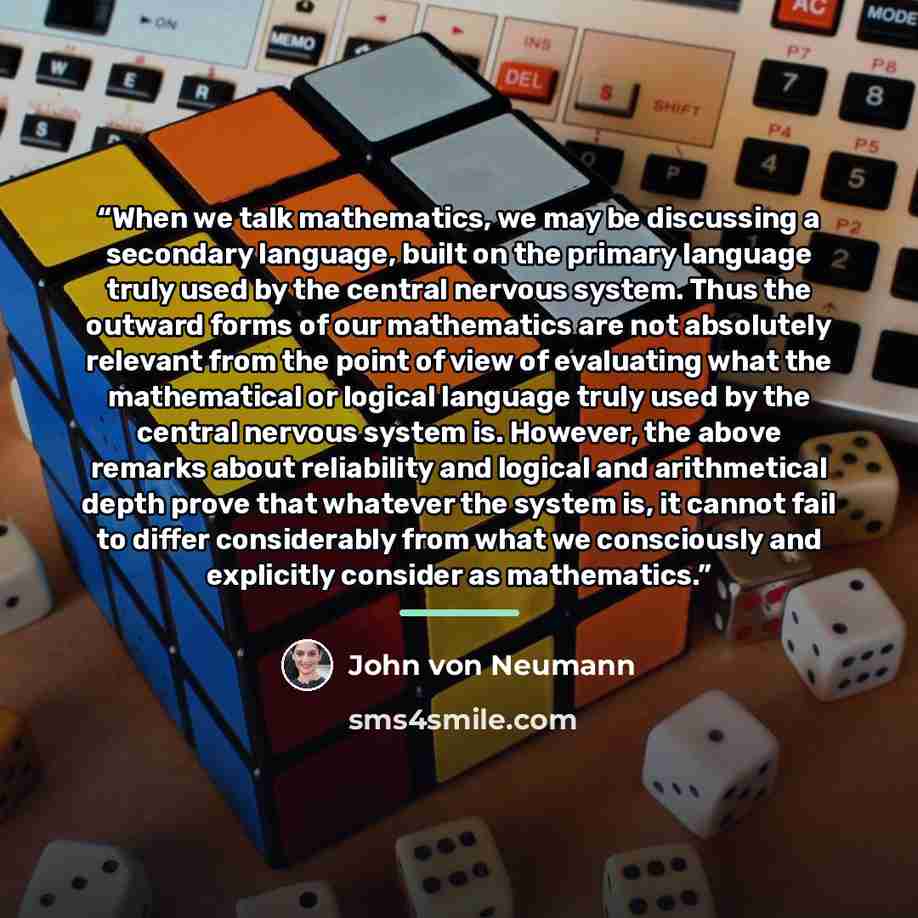 “When we talk mathematics, we may be discussing a secondary language, built on the primary language truly used by the central nervous system. Thus the outward forms of our mathematics are not absolutely relevant from the point of view of evaluating what the mathematical or logical language truly…” quote by John von Neumann