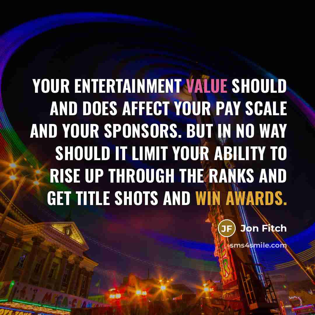 “Your entertainment value should and does affect your pay scale and your sponsors. But in no way should it limit your ability to rise up through the ranks and get title shots and win awards.” quote by Jon Fitch