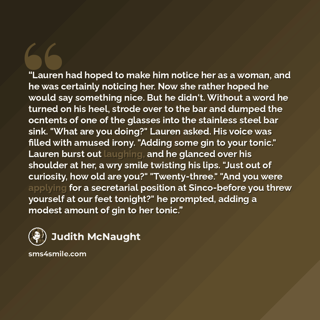 “Lauren had hoped to make him notice her as a woman, and he was certainly noticing her. Now she rather hoped he would say something nice. But he didn't. Without a word he turned on his heel, strode over to the bar and dumped the ocntents of one of the glasses into the stainless steel bar sink…” quote by Judith McNaught