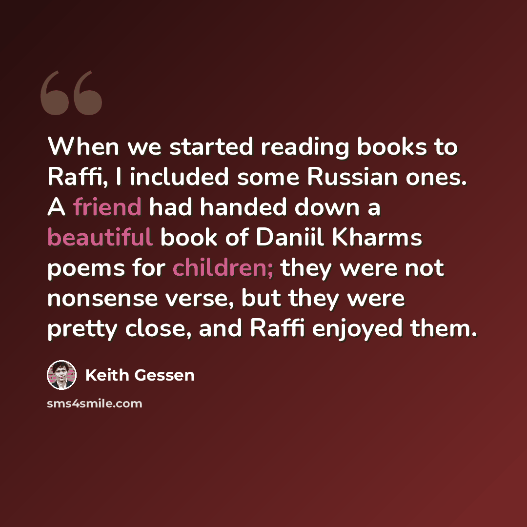 “When we started reading books to Raffi, I included some Russian ones. A friend had handed down a beautiful book of Daniil Kharms poems for children; they were not nonsense verse, but they were pretty close, and Raffi enjoyed them.” quote by Keith Gessen
