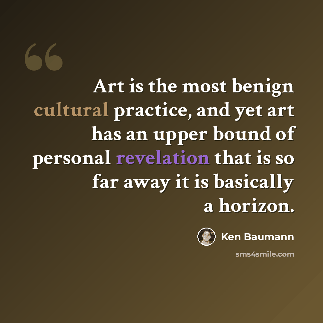 “Art is the most benign cultural practice, and yet art has an upper bound of personal revelation that is so far away it is basically a horizon.” quote by Ken Baumann