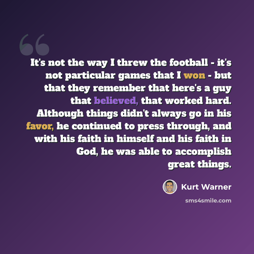 “It's not the way I threw the football - it's not particular games that I won - but that they remember that here's a guy that believed, that worked hard. Although things didn't always go in his favor, he continued to press through, and with his faith in himself and his faith in God, he was able to…” quote by Kurt Warner