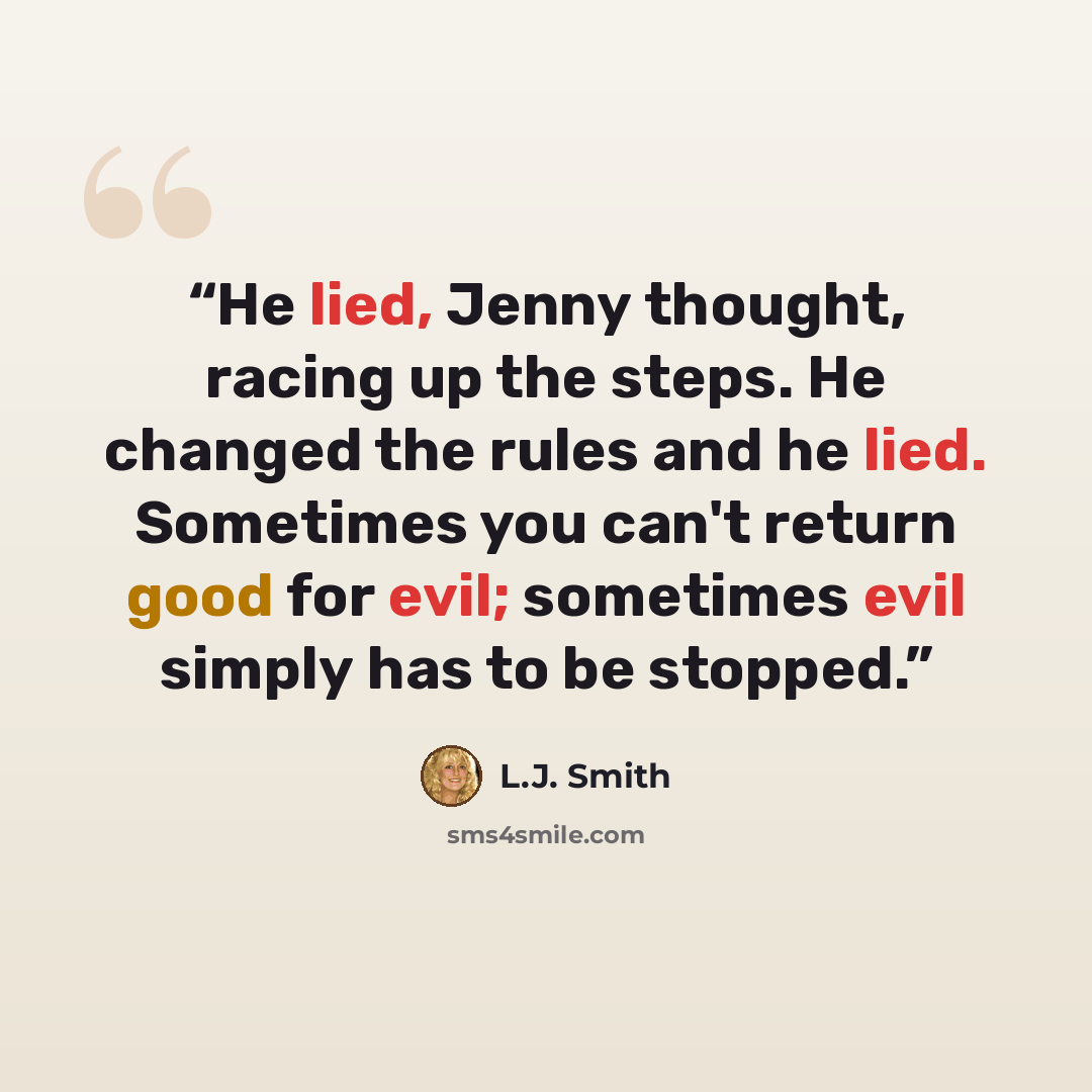 “He lied, Jenny thought, racing up the steps. He changed the rules and he lied. Sometimes you can't return good for evil; sometimes evil simply has to be stopped.” quote by L.J. Smith