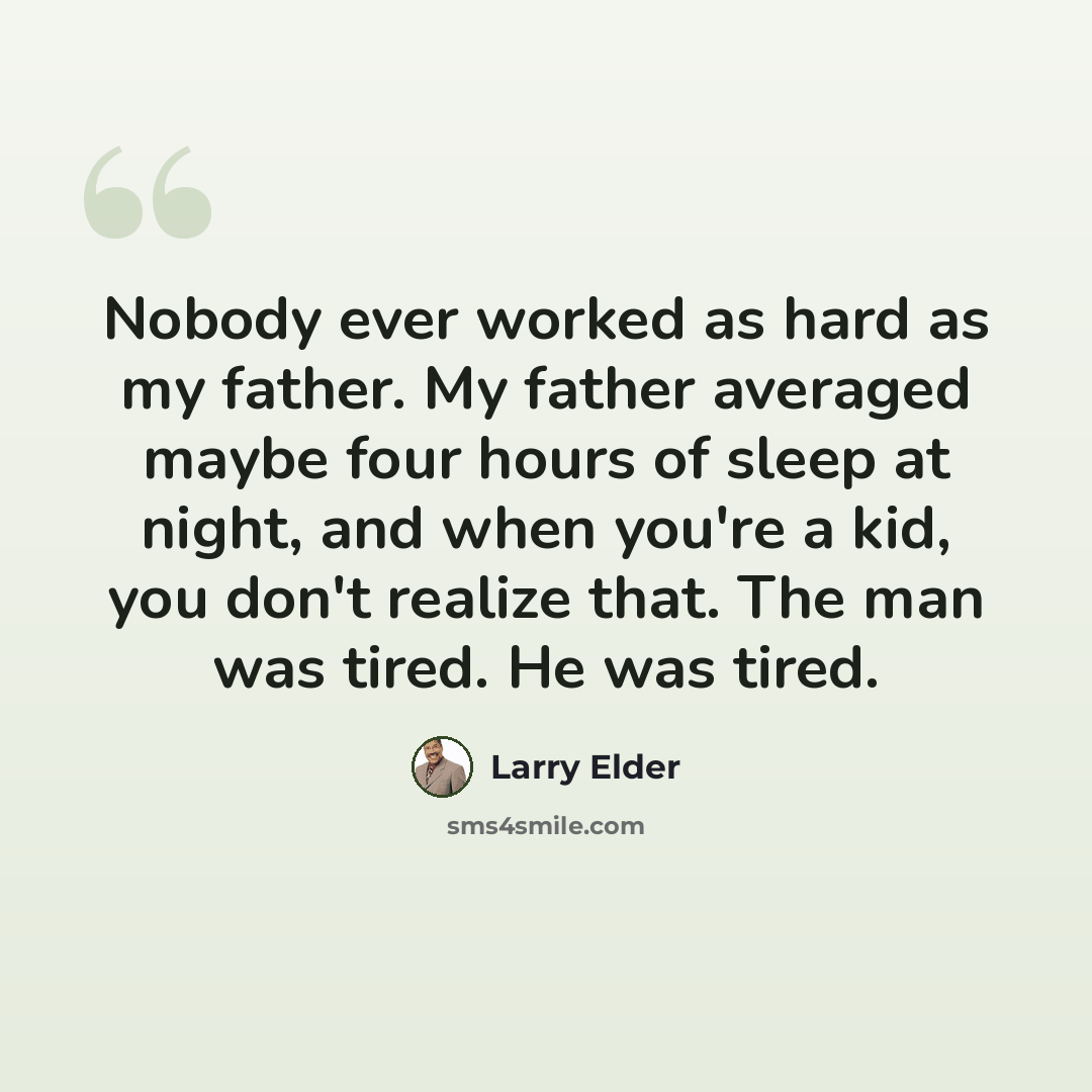 “Nobody ever worked as hard as my father. My father averaged maybe four hours of sleep at night, and when you're a kid, you don't realize that. The man was tired. He was tired.” quote by Larry Elder