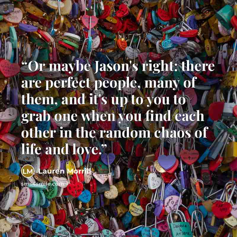 “Or maybe Jason's right: there are perfect people, many of them, and it's up to you to grab one when you find each other in the random chaos of life and love.” quote by Lauren Morrill
