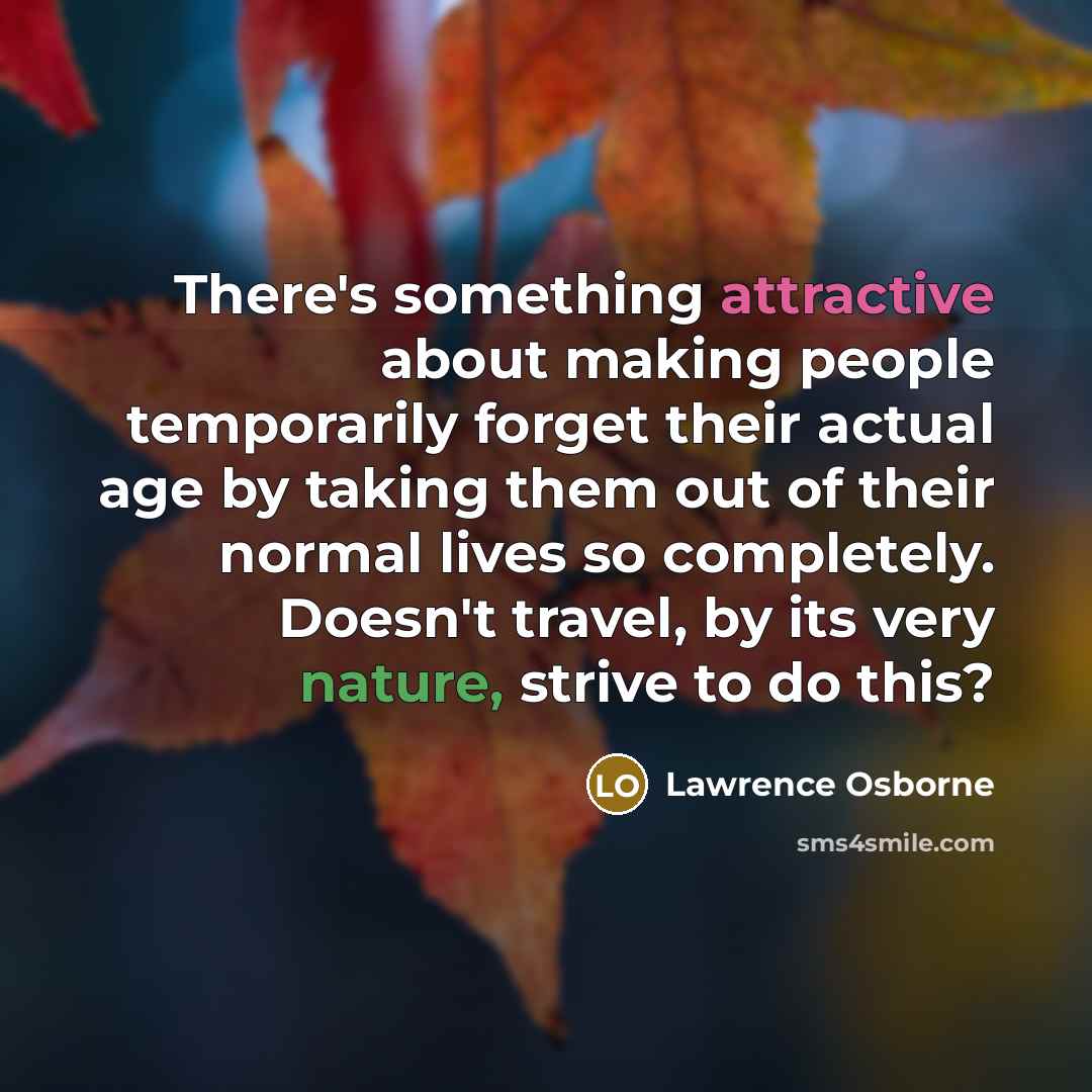 “There's something attractive about making people temporarily forget their actual age by taking them out of their normal lives so completely. Doesn't travel, by its very nature, strive to do this?” quote by Lawrence Osborne