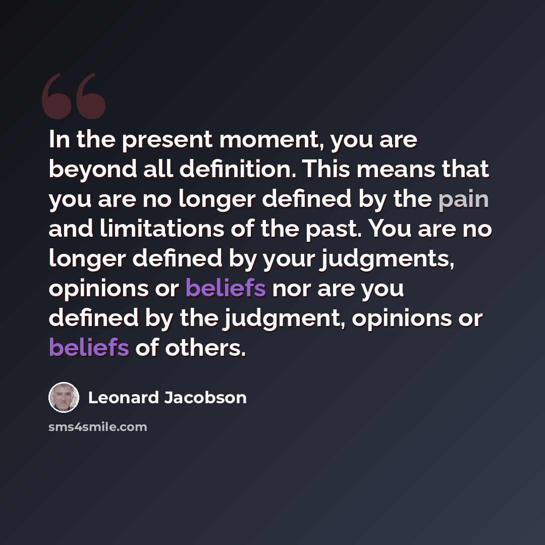 “In the present moment, you are beyond all definition. This means that you are no longer defined by the pain and limitations of the past. You are no longer defined by your judgments, opinions or beliefs nor are you defined by the judgment, opinions or beliefs of others.” quote by Leonard Jacobson