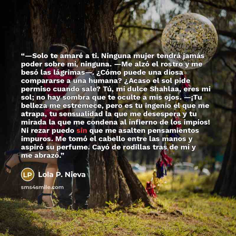 “—Solo te amaré a ti. Ninguna mujer tendrá jamás poder sobre mí, ninguna. —Me alzó el rostro y me besó las lágrimas—. ¿Cómo puede una diosa compararse a una humana? ¿Acaso el sol pide permiso cuando sale? Tú, mi dulce Shahlaa, eres mi sol; no hay sombra que te oculte a mis ojos. —¡Tu belleza me…” quote by Lola P. Nieva