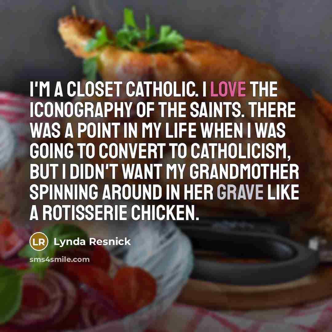 “I'm a closet Catholic. I love the iconography of the saints. There was a point in my life when I was going to convert to Catholicism, but I didn't want my grandmother spinning around in her grave like a rotisserie chicken.” quote by Lynda Resnick