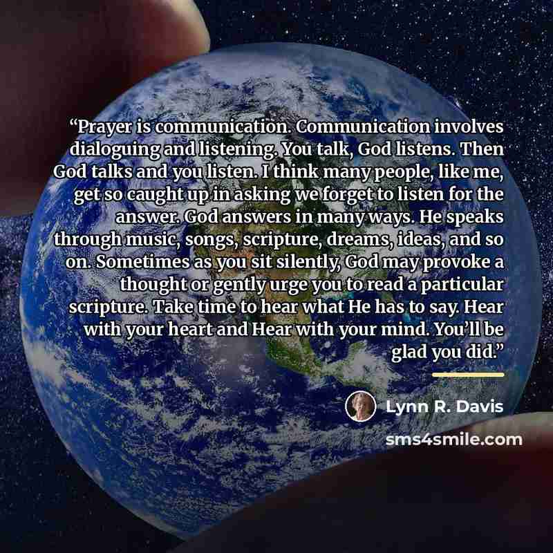 “Prayer is communication. Communication involves dialoguing and listening. You talk, God listens. Then God talks and you listen. I think many people, like me, get so caught up in asking we forget to listen for the answer. God answers in many ways. He speaks through music, songs, scripture, dreams…” quote by Lynn R. Davis