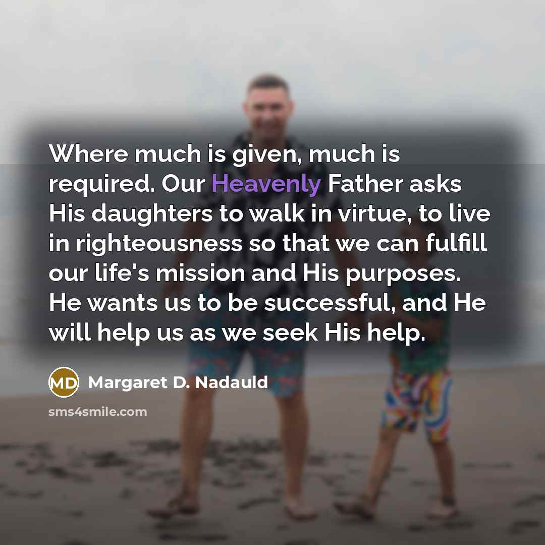 “Where much is given, much is required. Our Heavenly Father asks His daughters to walk in virtue, to live in righteousness so that we can fulfill our life's mission and His purposes. He wants us to be successful, and He will help us as we seek His help.” quote by Margaret D. Nadauld