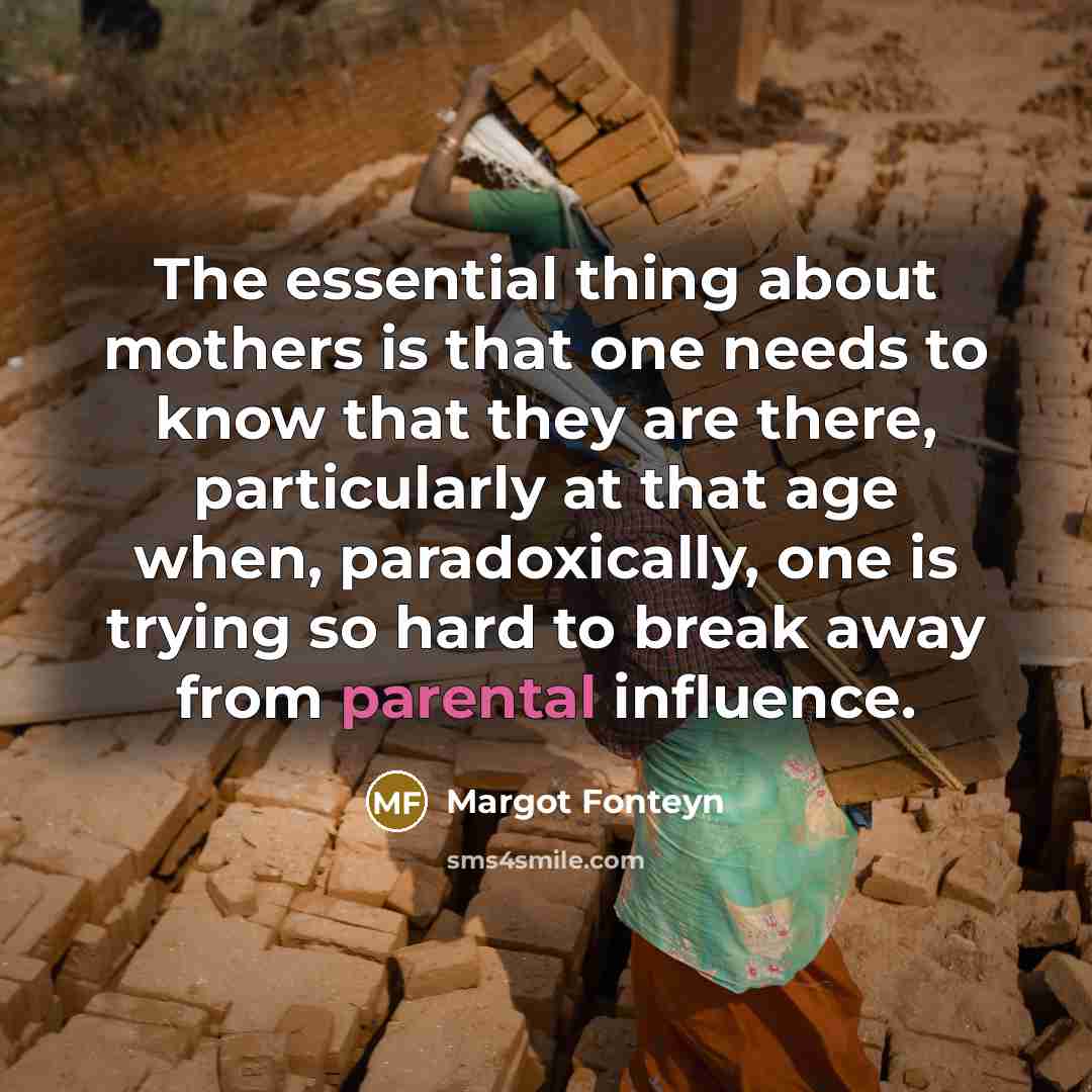 “The essential thing about mothers is that one needs to know that they are there, particularly at that age when, paradoxically, one is trying so hard to break away from parental influence.” quote by Margot Fonteyn