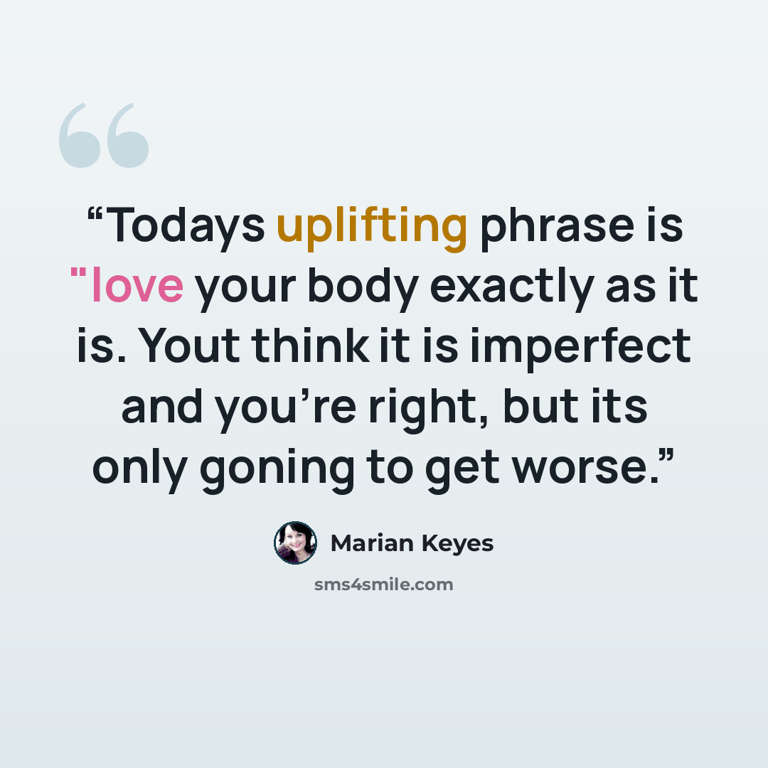 “Todays uplifting phrase is "love your body exactly as it is. Yout think it is imperfect and you're right, but its only goning to get worse.” quote by Marian Keyes