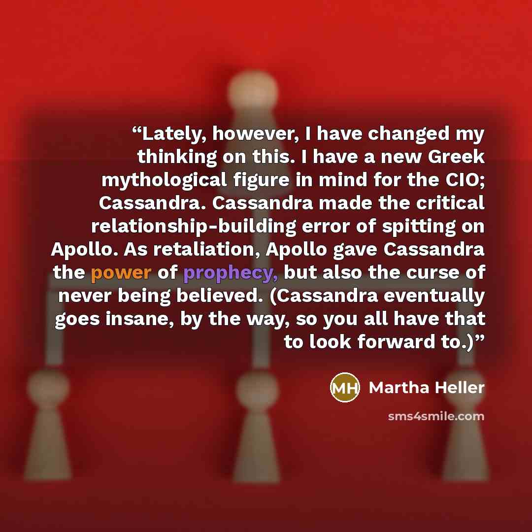 “Lately, however, I have changed my thinking on this. I have a new Greek mythological figure in mind for the CIO; Cassandra. Cassandra made the critical relationship-building error of spitting on Apollo. As retaliation, Apollo gave Cassandra the power of prophecy, but also the curse of never being…” quote by Martha Heller