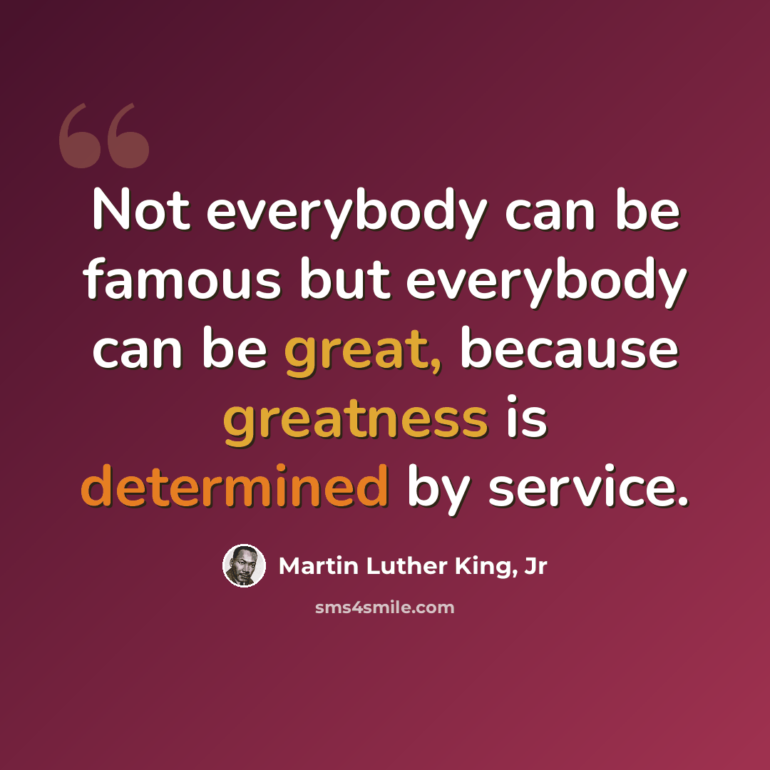 “Not everybody can be famous but everybody can be great, because greatness is determined by service.” quote by Martin Luther King, Jr