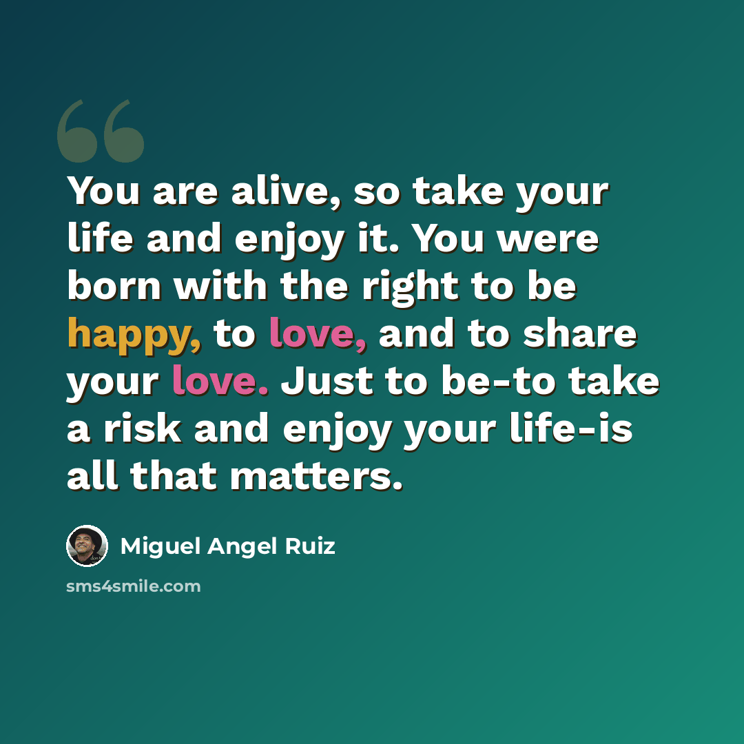 “You are alive, so take your life and enjoy it. You were born with the right to be happy, to love, and to share your love. Just to be-to take a risk and enjoy your life-is all that matters.” quote by Miguel Angel Ruiz