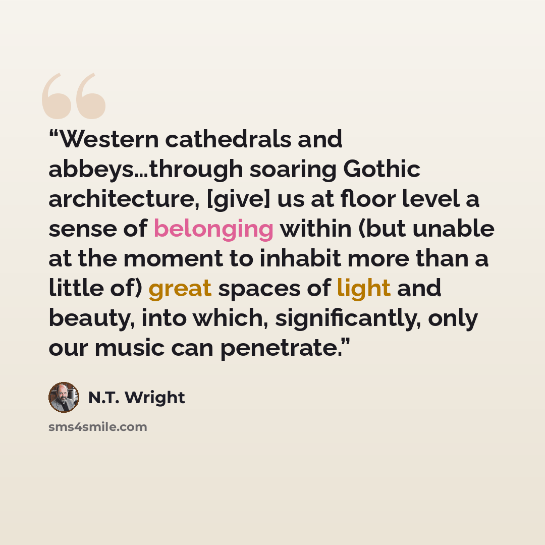 “Western cathedrals and abbeys…through soaring Gothic architecture, [give] us at floor level a sense of belonging within (but unable at the moment to inhabit more than a little of) great spaces of light and beauty, into which, significantly, only our music can penetrate.” quote by N.T. Wright
