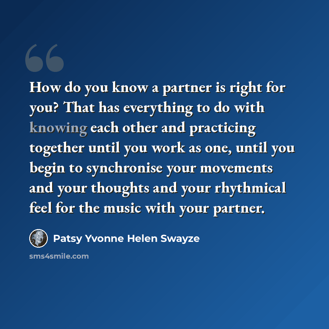 “How do you know a partner is right for you? That has everything to do with knowing each other and practicing together until you work as one, until you begin to synchronise your movements and your thoughts and your rhythmical feel for the music with your partner.” quote by Patsy Yvonne Helen Swayze