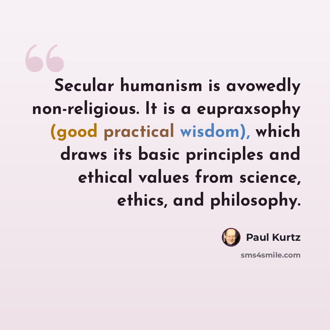 “Secular humanism is avowedly non-religious. It is a eupraxsophy (good practical wisdom), which draws its basic principles and ethical values from science, ethics, and philosophy.” quote by Paul Kurtz