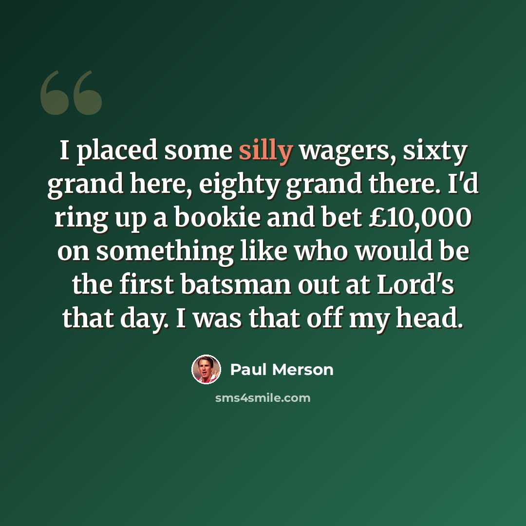 “I placed some silly wagers, sixty grand here, eighty grand there. I'd ring up a bookie and bet £10,000 on something like who would be the first batsman out at Lord's that day. I was that off my head.” quote by Paul Merson
