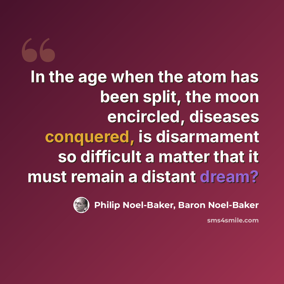 “In the age when the atom has been split, the moon encircled, diseases conquered, is disarmament so difficult a matter that it must remain a distant dream?” quote by Philip Noel-Baker, Baron Noel-Baker