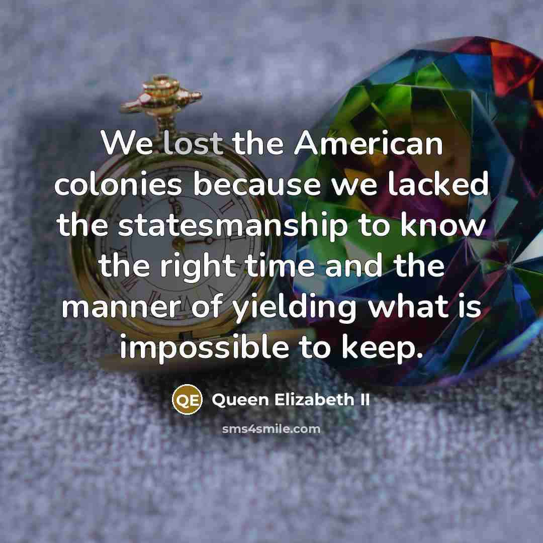“We lost the American colonies because we lacked the statesmanship to know the right time and the manner of yielding what is impossible to keep.” quote by Queen Elizabeth II
