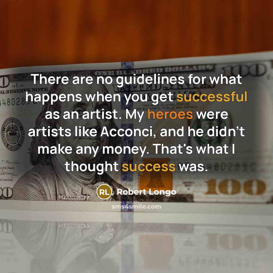 “There are no guidelines for what happens when you get successful as an artist. My heroes were artists like Acconci, and he didn't make any money. That's what I thought success was.” quote by Robert Longo