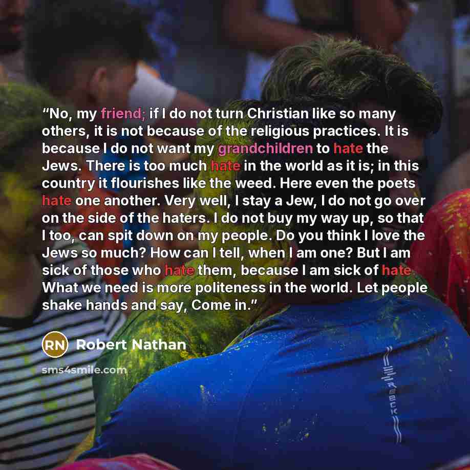“No, my friend; if I do not turn Christian like so many others, it is not because of the religious practices. It is because I do not want my grandchildren to hate the Jews. There is too much hate in the world as it is; in this country it flourishes like the weed. Here even the poets hate one…” quote by Robert Nathan