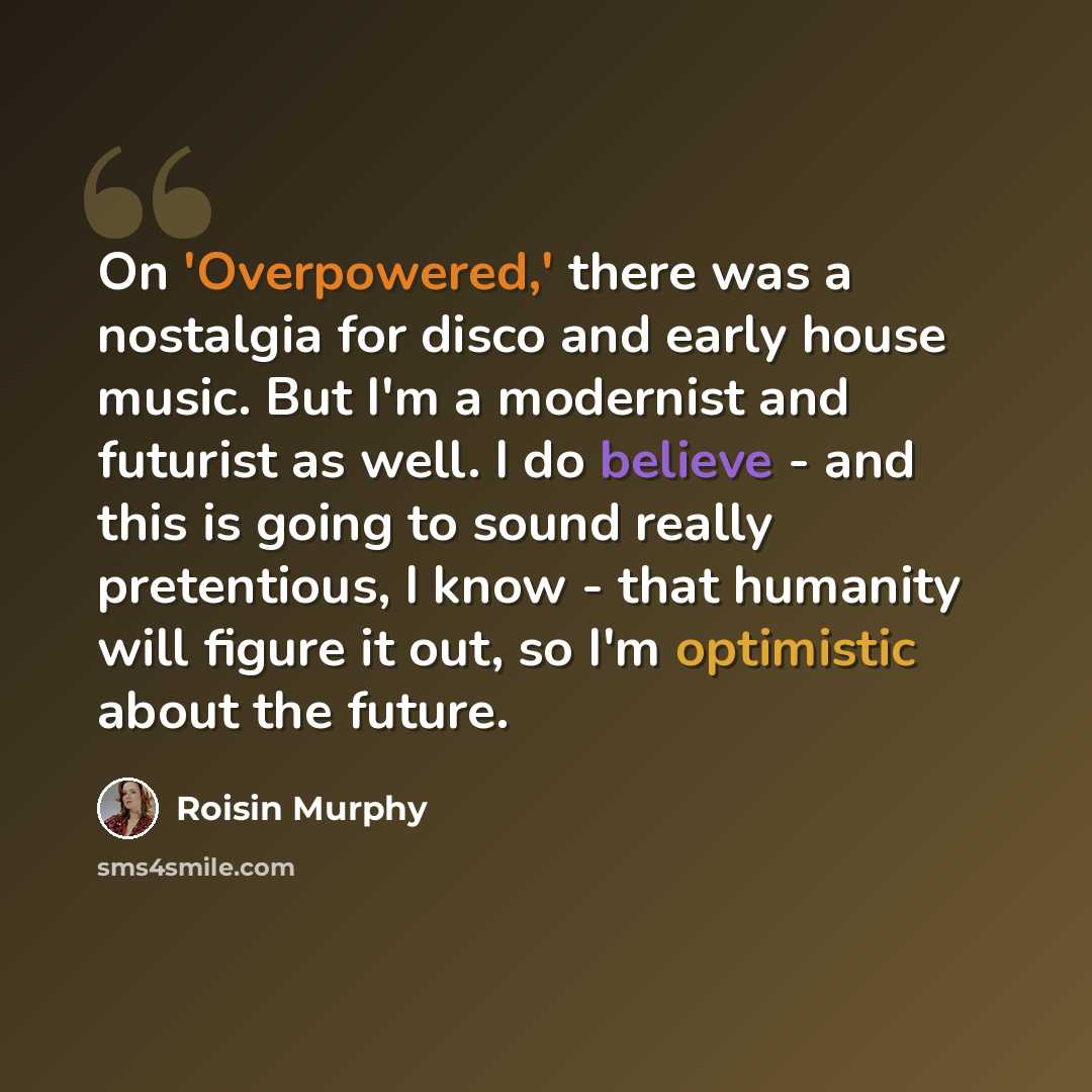 “On 'Overpowered,' there was a nostalgia for disco and early house music. But I'm a modernist and futurist as well. I do believe - and this is going to sound really pretentious, I know - that humanity will figure it out, so I'm optimistic about the future.” quote by Roisin Murphy