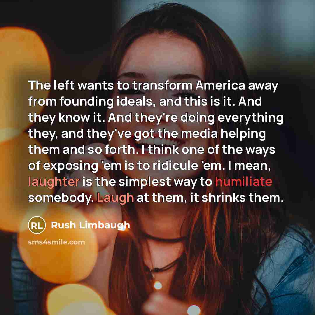 “The left wants to transform America away from founding ideals, and this is it. And they know it. And they're doing everything they, and they've got the media helping them and so forth. I think one of the ways of exposing 'em is to ridicule 'em. I mean, laughter is the simplest way to humiliate…” quote by Rush Limbaugh