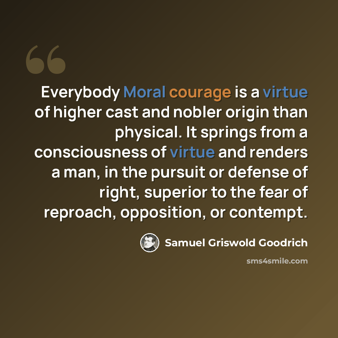 “Everybody Moral courage is a virtue of higher cast and nobler origin than physical. It springs from a consciousness of virtue and renders a man, in the pursuit or defense of right, superior to the fear of reproach, opposition, or contempt.” quote by Samuel Griswold Goodrich