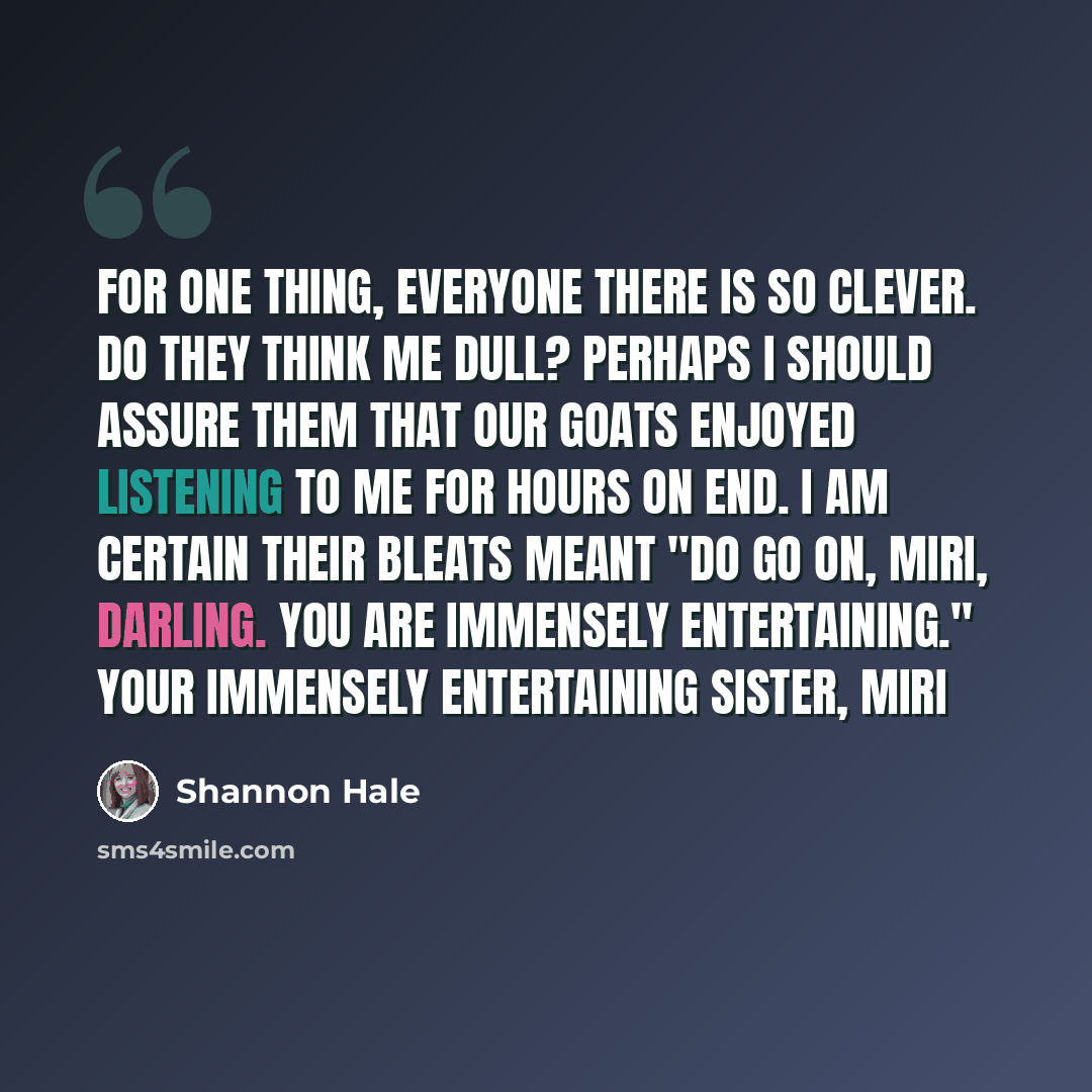 “For one thing, everyone there is so clever. Do they think me dull? Perhaps I should assure them that our goats enjoyed listening to me for hours on end. I am certain their bleats meant "Do go on, Miri, darling. You are immensely entertaining." Your immensely entertaining sister, Miri” quote by Shannon Hale