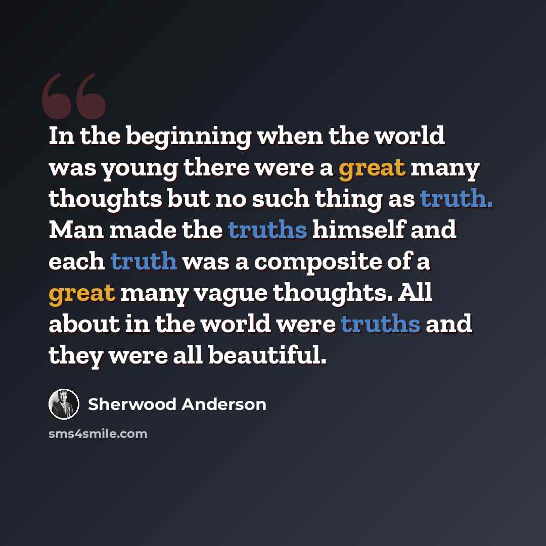 “In the beginning when the world was young there were a great many thoughts but no such thing as truth. Man made the truths himself and each truth was a composite of a great many vague thoughts. All about in the world were truths and they were all beautiful.” quote by Sherwood Anderson