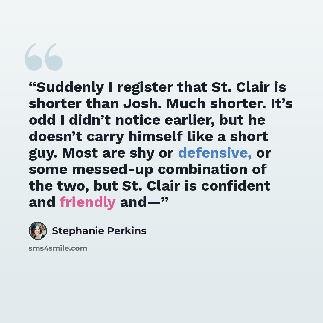 “Suddenly I register that St. Clair is shorter than Josh. Much shorter. It’s odd I didn’t notice earlier, but he doesn’t carry himself like a short guy. Most are shy or defensive, or some messed-up combination of the two, but St. Clair is confident and friendly and—” quote by Stephanie Perkins
