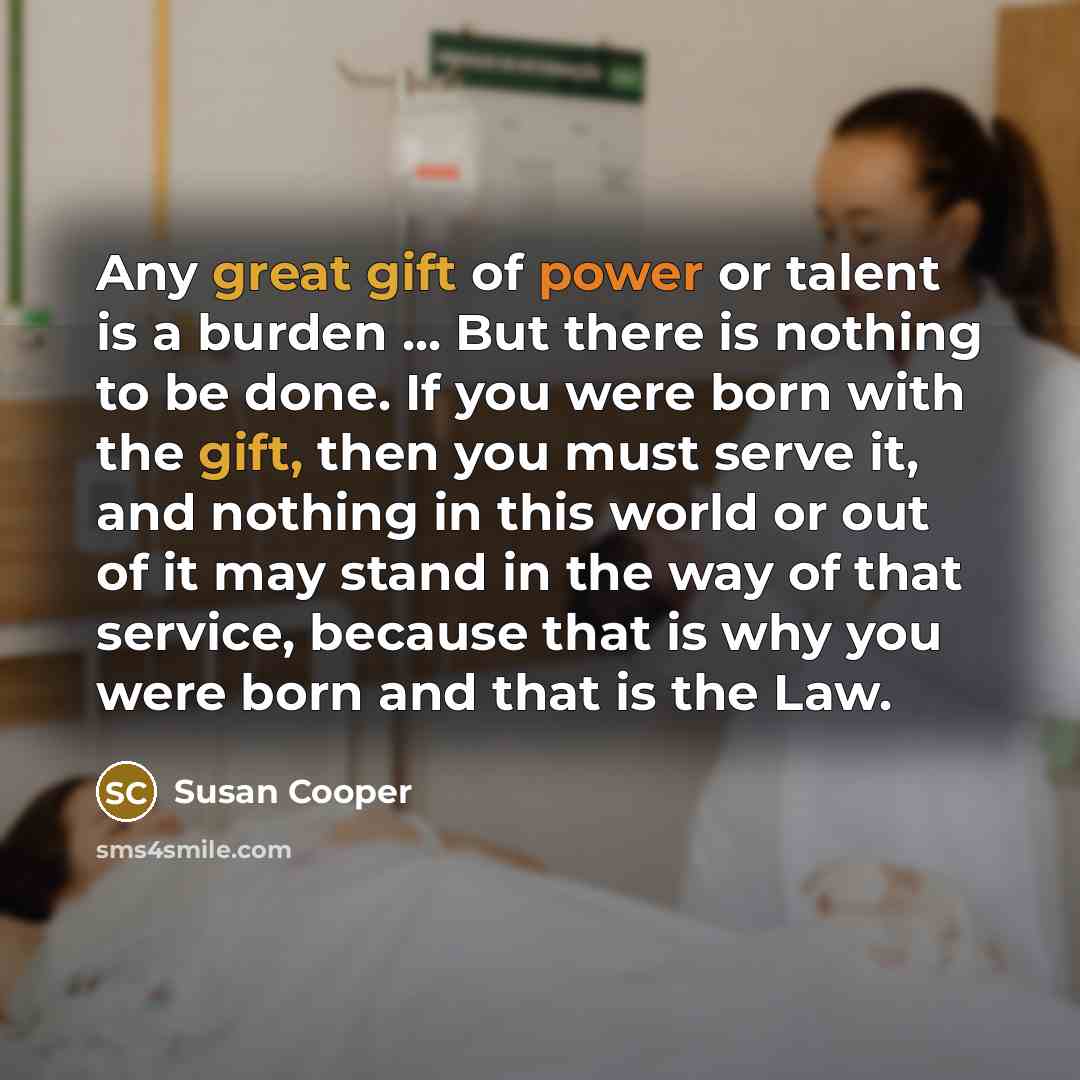 “Any great gift of power or talent is a burden ... But there is nothing to be done. If you were born with the gift, then you must serve it, and nothing in this world or out of it may stand in the way of that service, because that is why you were born and that is the Law.” quote by Susan Cooper
