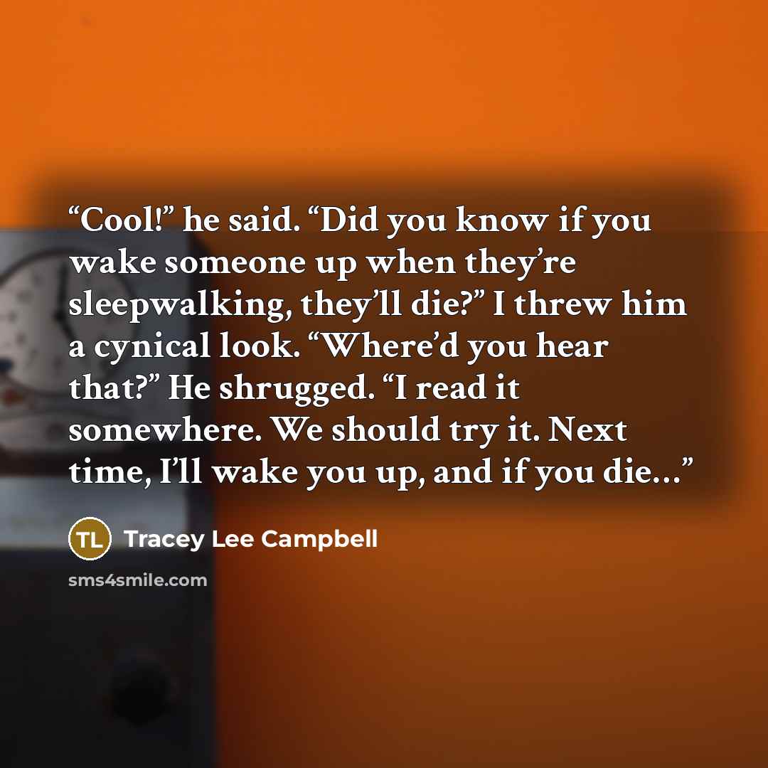 “Cool!” he said. “Did you know if you wake someone up when they’re sleepwalking, they’ll die?” I threw him a cynical look. “Where’d you hear that?” He shrugged. “I read it somewhere. We should try it. Next time, I’ll wake you up, and if you die…” quote by Tracey Lee Campbell