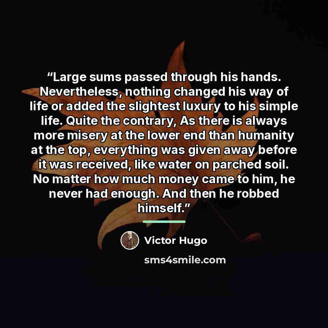 “Large sums passed through his hands. Nevertheless, nothing changed his way of life or added the slightest luxury to his simple life. Quite the contrary, As there is always more misery at the lower end than humanity at the top, everything was given away before it was received, like water on parched…” quote by Victor Hugo