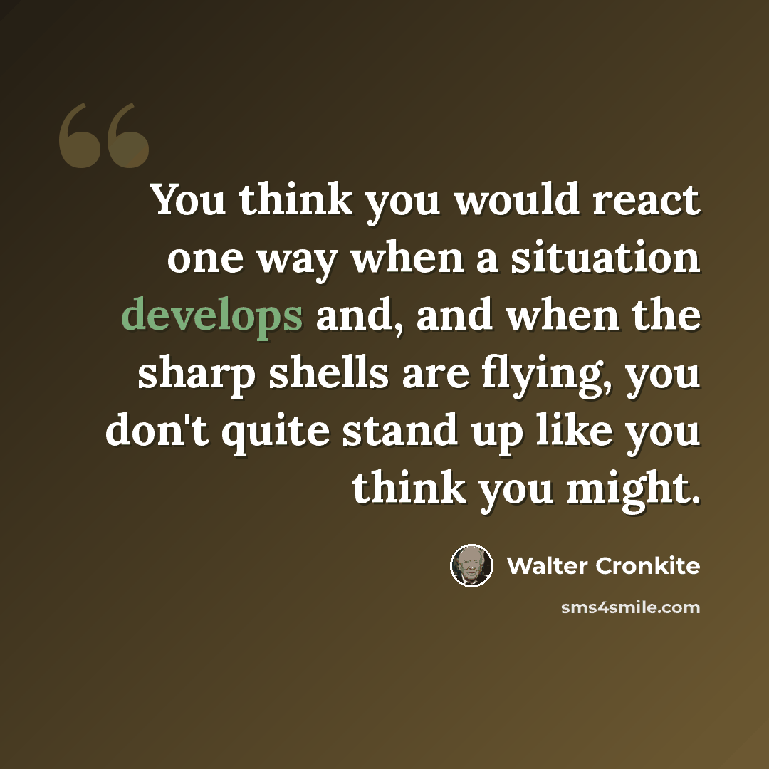“You think you would react one way when a situation develops and, and when the sharp shells are flying, you don't quite stand up like you think you might.” quote by Walter Cronkite