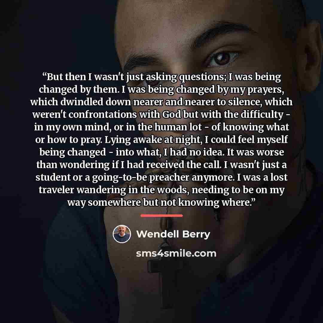 “But then I wasn't just asking questions; I was being changed by them. I was being changed by my prayers, which dwindled down nearer and nearer to silence, which weren't confrontations with God but with the difficulty - in my own mind, or in the human lot - of knowing what or how to pray. Lying…” quote by Wendell Berry