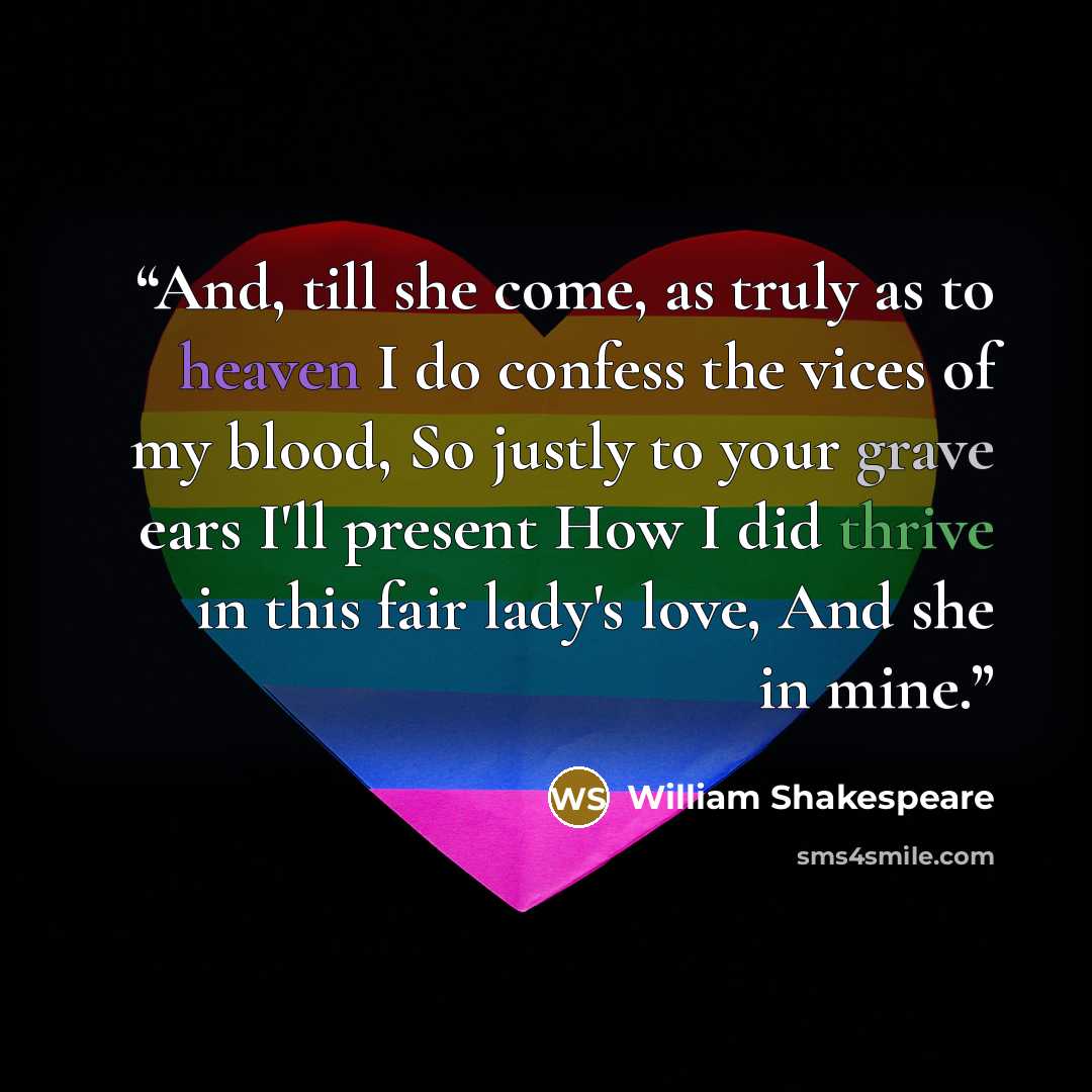 “And, till she come, as truly as to heaven I do confess the vices of my blood, So justly to your grave ears I'll present How I did thrive in this fair lady's love, And she in mine.” quote by William Shakespeare