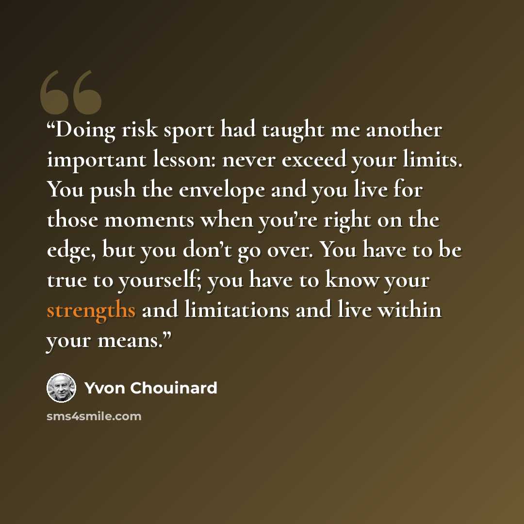 “Doing risk sport had taught me another important lesson: never exceed your limits. You push the envelope and you live for those moments when you’re right on the edge, but you don’t go over. You have to be true to yourself; you have to know your strengths and limitations and live within your means.” quote by Yvon Chouinard