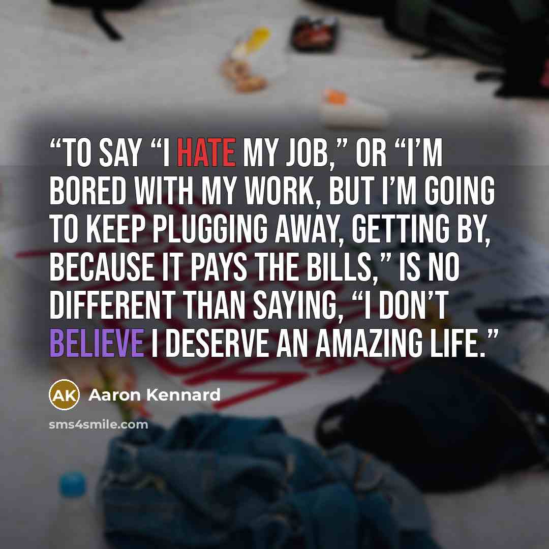 “To say “I hate my job,” or “I’m bored with my work, but I’m going to keep plugging away, getting by, because it pays the bills,” is no different than saying, “I don’t believe I deserve an Amazing Life.” quote by Aaron Kennard
